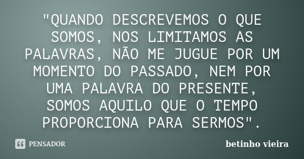 "QUANDO DESCREVEMOS O QUE SOMOS, NOS LIMITAMOS AS PALAVRAS, NÃO ME JUGUE POR UM MOMENTO DO PASSADO, NEM POR UMA PALAVRA DO PRESENTE, SOMOS AQUILO QUE O TEM... Frase de Betinho Vieira.