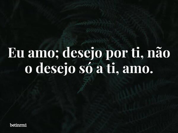 Eu amo; desejo por ti, não o desejo só a ti, amo.... Frase de betinrm1.