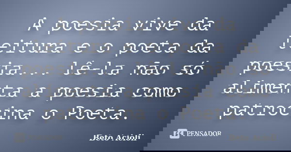 A poesia vive da leitura e o poeta da poesia... lê-la não só alimenta a poesia como patrocina o Poeta.... Frase de Beto Acioli.