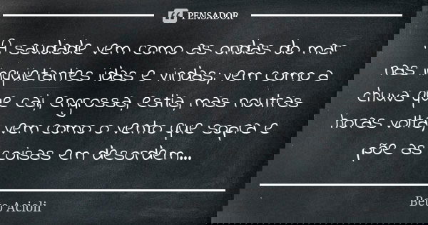 A saudade vem como as ondas do mar nas inquietantes idas e vindas; vem como a chuva que cai, engrossa, estia, mas noutras horas volta; vem como o vento que sopr... Frase de Beto Acioli.