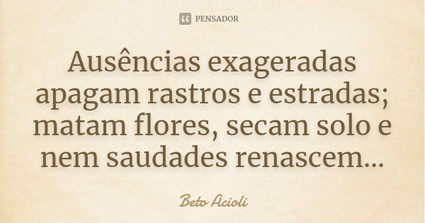 Ausências exageradas apagam rastros e estradas; matam flores, secam solo e nem saudades renascem...... Frase de Beto Acioli.