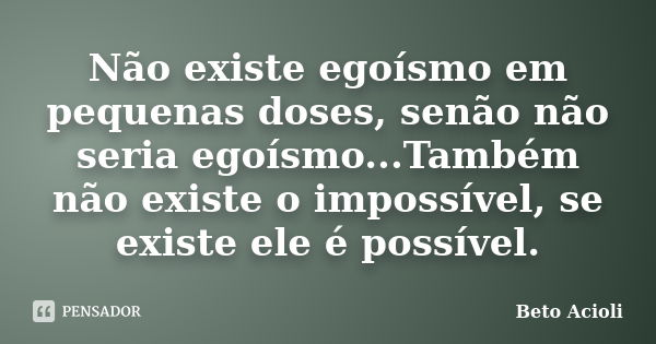 Não existe egoísmo em pequenas doses, senão não seria egoísmo...Também não existe o impossível, se existe ele é possível.... Frase de Beto Acioli.