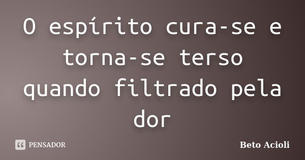 O espírito cura-se e torna-se terso quando filtrado pela dor... Frase de Beto Acioli.