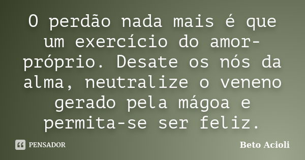 O perdão nada mais é que um exercício do amor-próprio. Desate os nós da alma, neutralize o veneno gerado pela mágoa e permita-se ser feliz.... Frase de Beto Acioli.