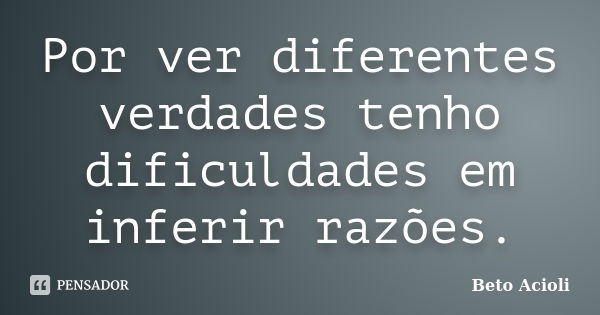 Por ver diferentes verdades tenho dificuldades em inferir razões.... Frase de Beto Acioli.