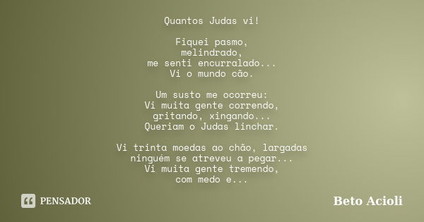 Quantos Judas vi! Fiquei pasmo, melindrado, me senti encurralado... Vi o mundo cão. Um susto me ocorreu: Vi muita gente correndo, gritando, xingando... Queriam ... Frase de Beto Acioli.