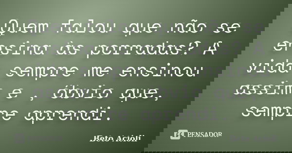 Quem falou que não se ensina às porradas? A vida sempre me ensinou assim e , óbvio que, sempre aprendi.... Frase de Beto Acioli.