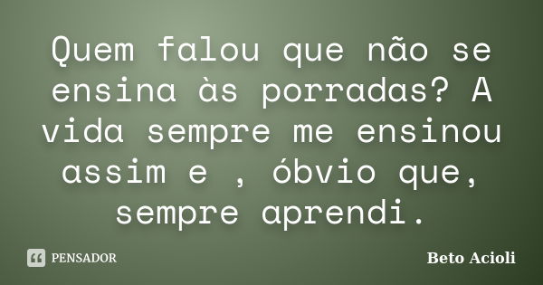 Quem falou que não se ensina às porradas? A vida sempre me ensinou assim e , óbvio que, sempre aprendi.... Frase de Beto Acioli.