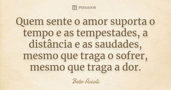 Quem sente o amor suporta o tempo e as tempestades, a distância e as saudades, mesmo que traga o sofrer, mesmo que traga a dor.... Frase de Beto Acioli.