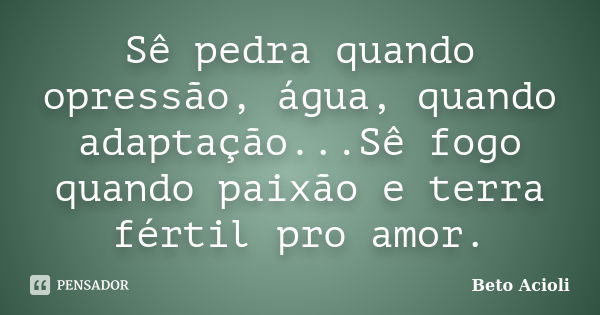 Sê pedra quando opressão, água, quando adaptação...Sê fogo quando paixão e terra fértil pro amor.... Frase de Beto Acioli.