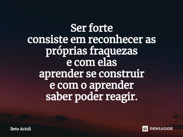 ⁠Ser forte consiste em reconhecer as próprias fraquezas e com elas aprender se construir e com o aprender saber poder reagir.... Frase de Beto Acioli.