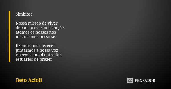 Simbiose Nossa missão de viver deixou provas nos lençóis atamos os nossos nós misturamos nosso ser fizemos por merecer juntarmos a nossa voz e sermos um d'outro... Frase de Beto Acioli.