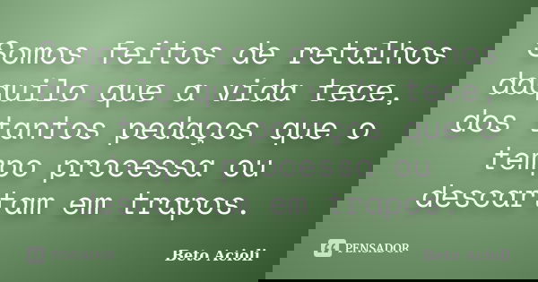 Somos feitos de retalhos daquilo que a vida tece, dos tantos pedaços que o tempo processa ou descartam em trapos.... Frase de Beto Acioli.