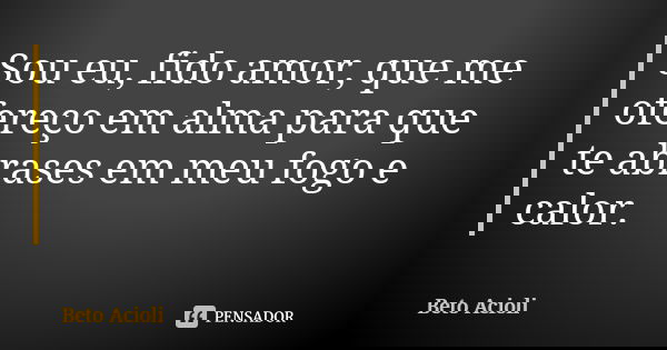 Sou eu, fido amor, que me ofereço em alma para que te abrases em meu fogo e calor.... Frase de Beto Acioli.