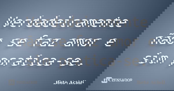 Verdadeiramente não se faz amor e sim pratica-se.... Frase de Beto Acioli.