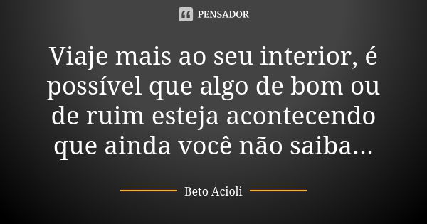 Viaje mais ao seu interior, é possível que algo de bom ou de ruim esteja acontecendo que ainda você não saiba...... Frase de Beto Acioli.