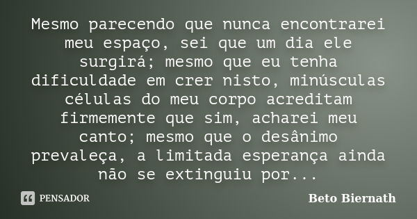 Mesmo parecendo que nunca encontrarei meu espaço, sei que um dia ele surgirá; mesmo que eu tenha dificuldade em crer nisto, minúsculas células do meu corpo acre... Frase de Beto Biernath.