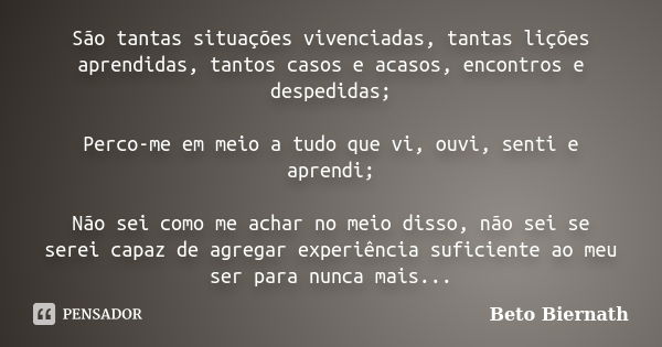 São tantas situações vivenciadas, tantas lições aprendidas, tantos casos e acasos, encontros e despedidas; Perco-me em meio a tudo que vi, ouvi, senti e aprendi... Frase de Beto Biernath.