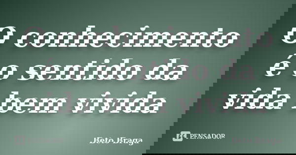 O conhecimento é o sentido da vida bem vivida... Frase de Beto Braga.