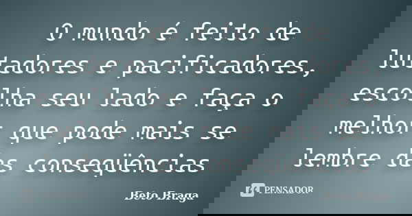 O mundo é feito de lutadores e pacificadores, escolha seu lado e faça o melhor que pode mais se lembre das conseqüências... Frase de Beto Braga.