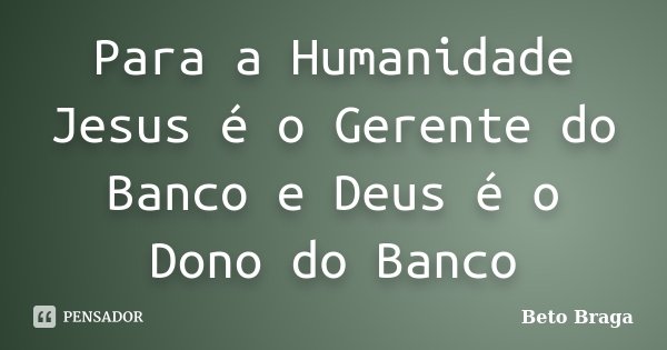 Para a Humanidade Jesus é o Gerente do Banco e Deus é o Dono do Banco... Frase de Beto Braga.