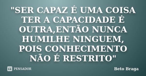"SER CAPAZ É UMA COISA TER A CAPACIDADE É OUTRA,ENTÃO NUNCA HUMILHE NINGUEM, POIS CONHECIMENTO NÃO É RESTRITO"... Frase de Beto Braga.