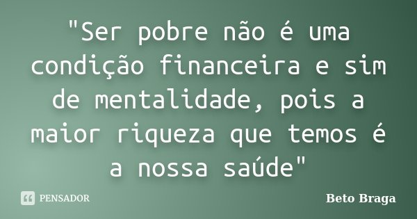 "Ser pobre não é uma condição financeira e sim de mentalidade, pois a maior riqueza que temos é a nossa saúde"... Frase de Beto Braga.