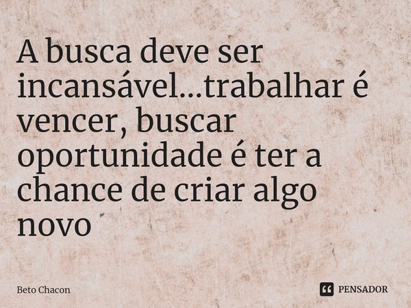 ⁠A busca deve ser incansável...trabalhar é vencer, buscar oportunidade é ter a chance de criar algo novo... Frase de Beto Chacon.