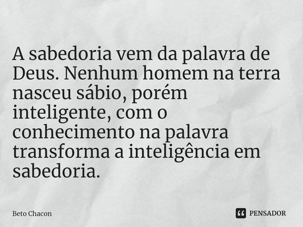 ⁠A sabedoria vem da palavra de Deus. Nenhum homem na terra nasceu sábio, porém inteligente, com o conhecimento na palavra transforma a inteligência em sabedoria... Frase de Beto Chacon.