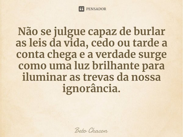 Não se julgue capaz de burlar as leis da vida, cedo ou tarde a conta chega e a verdade surge como uma luz brilhante para iluminar as trevas da nossa ignorância.... Frase de Beto Chacon.