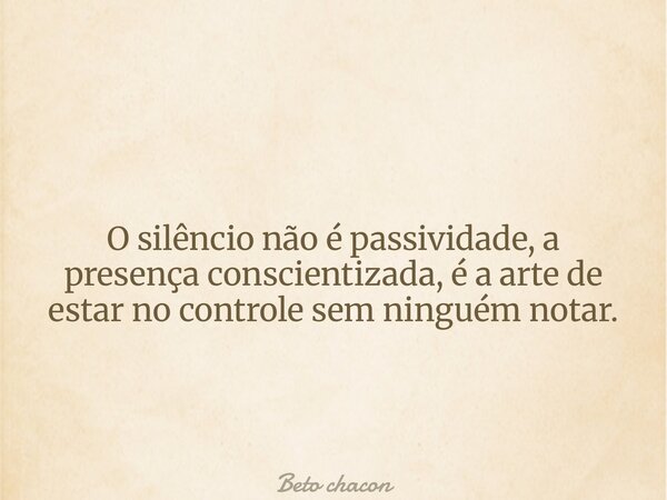 O silêncio não é passividade, a presença conscientizada, é a arte de estar no controle sem ninguém notar.... Frase de Beto chacon.