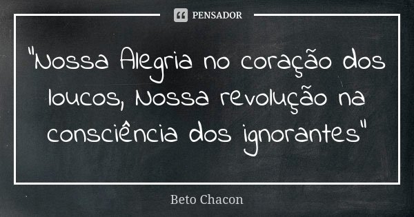 "Nossa Alegria no coração dos loucos, Nossa revolução na consciência dos ignorantes"... Frase de Beto chacon.