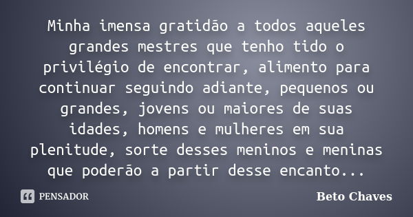 Minha imensa gratidão a todos aqueles grandes mestres que tenho tido o privilégio de encontrar, alimento para continuar seguindo adiante, pequenos ou grandes, j... Frase de Beto Chaves.