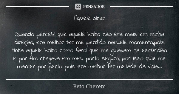 Aquele olhar Quando percebi que aquele brilho não era mais em minha direção, era melhor ter me perdido naquele momento,pois tinha aquele brilho como farol que m... Frase de Beto Cherem.