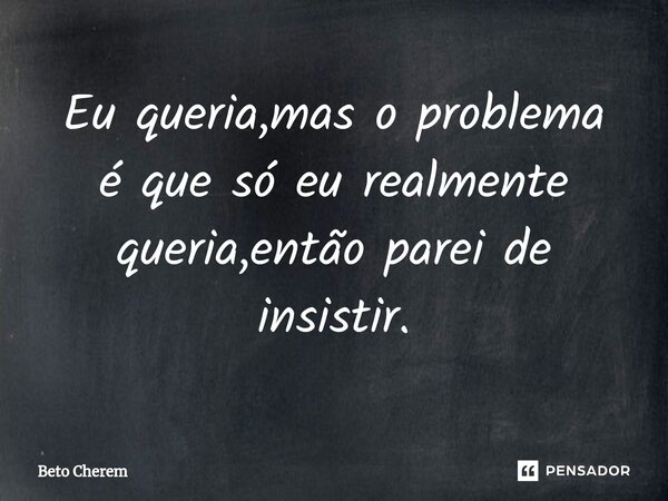 ⁠Eu queria,mas o problema é que só eu realmente queria,então parei de insistir.... Frase de Beto Cherem.