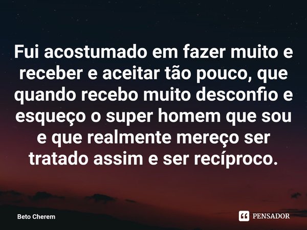 ⁠Fui acostumado em fazer muito e receber e aceitar tão pouco, que quando recebo muito desconfio e esqueço o super homem que sou e que realmente mereço ser trata... Frase de Beto Cherem.