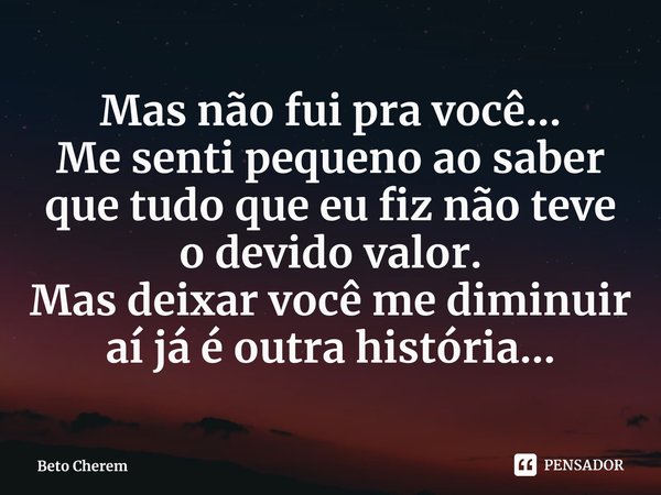 Mas não fui pra você...
Me senti pequeno ao saber que tudo que eu fiz não teve o devido valor.
Mas deixar você me diminuir aí já é outra história...... Frase de Beto Cherem.
