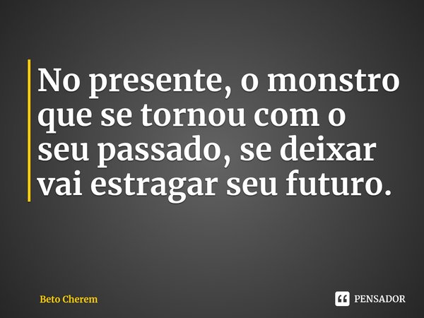 No presente, o monstro que se tornou com o seu passado, se deixar vai estragar seu futuro.... Frase de Beto Cherem.