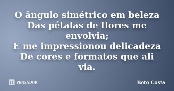 O ângulo simétrico em beleza Das pétalas de flores me envolvia; E me impressionou delicadeza De cores e formatos que ali via.... Frase de Beto Costa.