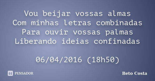 Vou beijar vossas almas Com minhas letras combinadas Para ouvir vossas palmas Liberando ideias confinadas 06/04/2016 (18h50)... Frase de Beto Costa.