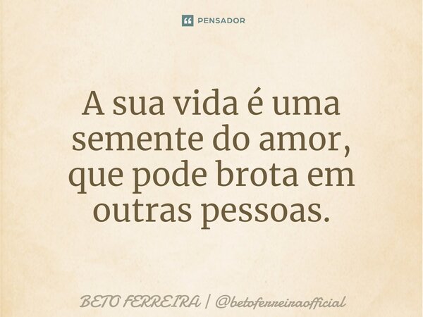 ⁠A sua vida é uma semente do amor, que pode brota em outras pessoas.... Frase de BETO FERREIRA  betoferreiraofficial.