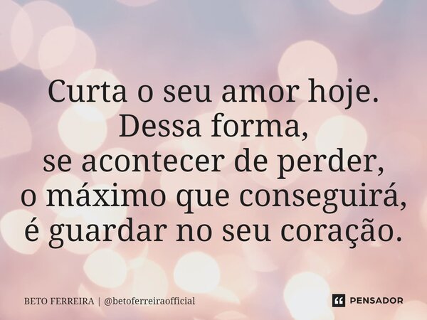 ⁠Curta o seu amor hoje. Dessa forma, se acontecer de perder, o máximo que conseguirá, é guardar no seu coração.... Frase de BETO FERREIRA  betoferreiraofficial.