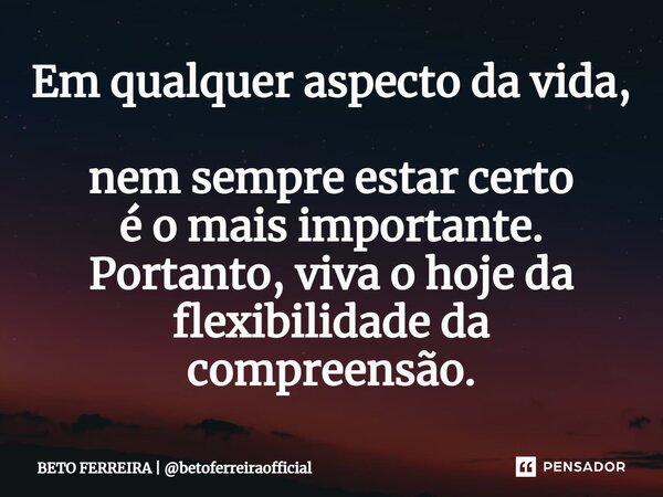 ⁠Em qualquer aspecto da vida, nem sempre estar certo é o mais importante. Portanto, viva o hoje da flexibilidade da compreensão.... Frase de BETO FERREIRA  betoferreiraofficial.