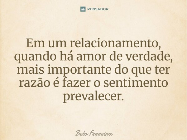 ⁠Em um relacionamento, quando há amor de verdade, mais importante do que ter razão é fazer o sentimento prevalecer.... Frase de Beto Ferreira.