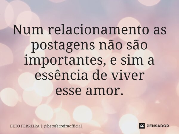 ⁠Num relacionamento as postagens não são importantes, e sim a essência de viver esse amor.... Frase de BETO FERREIRA  betoferreiraofficial.