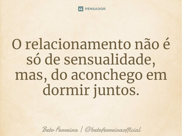 ⁠O relacionamento não é só de sensualidade, mas, do aconchego em dormir juntos.... Frase de Beto Ferreira  betoferreiraofficial.