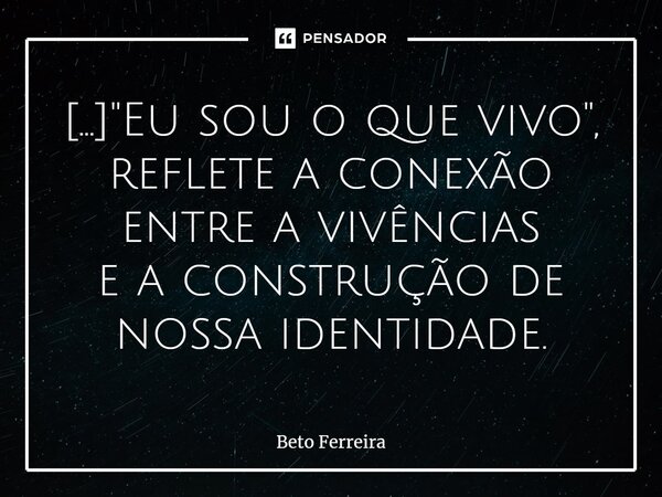 ⁠[...] "Eu sou o que vivo", reflete a conexão entre a vivências e a construção de nossa identidade.... Frase de Beto Ferreira.