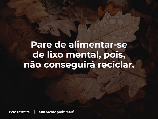 Pare de alimentar-se de lixo mental,pois, não conseguirá reciclar.... Frase de Beto Ferreira  Sua Mente pode Mais!.