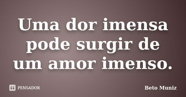 Uma dor imensa pode surgir de um amor imenso.... Frase de Beto Muniz.