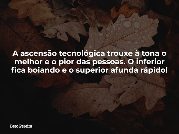 A ascensão tecnológica trouxe à tona o melhor e o pior das pessoas. O inferior fica boiando e o superior afunda rápido!... Frase de Beto Pereira.